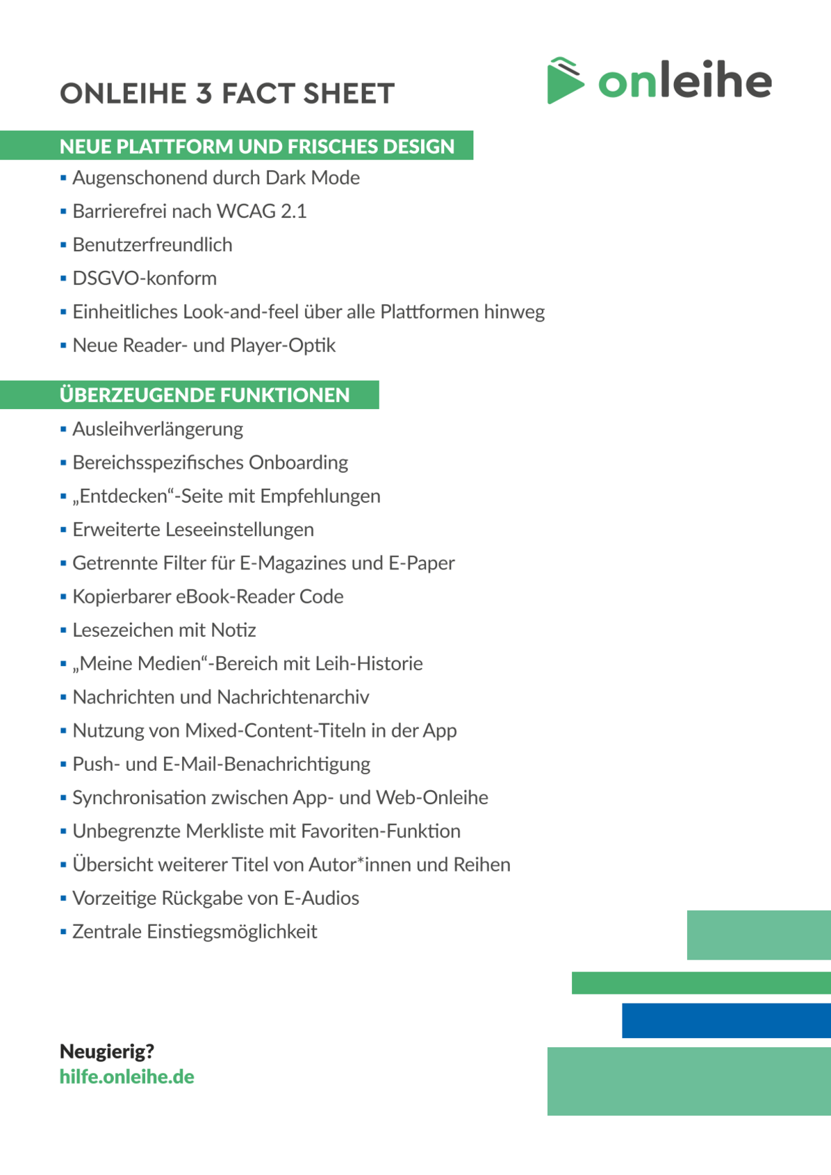 Onleihe 3 Fact Sheet. Neue Plattform und frisches Design: Augenschonend durch Dark Mode, Barrierefrei nach WCAG 2.1, Benutzerfreundlich, DSGVO-konform, Einheitliches Look-and-feel über alle Plattformen hinweg, Neue Reader- und Player-Optik. Überzeugende Funktionen: Ausleihverlängerung, Bereichsspezifisches Onboarding, "Entdecken"-Seite mit Empfehlungen, Erweiterte Leseeinstellung, Getrennte Filter für E-Magazines und E-Paper, Kopierbarer eBook-Reader Code, Lesezeichen mit Notizen, "Meine Medien"-Bereich mit Leih-Historie, Nachrichten und Nachrichtenarchiv, Nutzung von Mixed-Content-Titeln in der App, Push- und E-Mail-Benachrichtigung, Synchronisation zwischen App- und Web-Onleihe, Unbegrenzte Merkliste mit Favoristen-Funktion, Übersicht weiterer Titel von Autor:innen und Reihen, Vorzeitige Rückgabe von E-Audios, Zentrale Einstiegsmöglichkeit. Neugierig? hilfe.onleihe.de