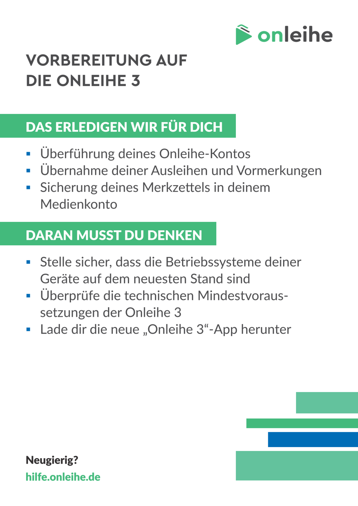 Vorbereitung auf die Onleihe 3. Das erledigen wir für dich: Überführung deines Onleihe-Kontos, Übernahme deiner Ausleihen und Vormerkungen, Sicherung deines Merkzettels in deinem Medienkonto. Daran musst du denken: Stelle sicher, dass die Betriebssysteme deiner Geräte auf dem neuesten Stand sind, Überprüfe die technischen Mindestvoraussetzungen der Onleihe 3, Lade dir dir neue "Onleihe 3"-App herunter. Neugierig? hilfe.onleihe.de